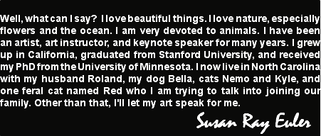 
Well, what can I say? I love beautiful things. I love nature, especially flowers and the ocean. I am very devoted to animals. I have been an artist, art instructor, and keynote speaker for many years. I grew up in California, graduated from Stanford University, and received my PhD from the University of Minnesota. I now live in North Carolina with my husband Roland, my dog Bella, cats Nemo and Kyle, and one feral cat named Red who I am trying to talk into joining our family. Other than that, I'll let my art speak for me. Susan Ray Euler