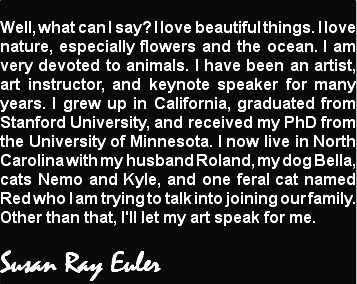 
Well, what can I say? I love beautiful things. I love nature, especially flowers and the ocean. I am very devoted to animals. I have been an artist, art instructor, and keynote speaker for many years. I grew up in California, graduated from Stanford University, and received my PhD from the University of Minnesota. I now live in North Carolina with my husband Roland, my dog Bella, cats Nemo and Kyle, and one feral cat named Red who I am trying to talk into joining our family. Other than that, I'll let my art speak for me. Susan Ray Euler