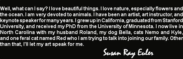 
Well, what can I say? I love beautiful things. I love nature, especially flowers and the ocean. I am very devoted to animals. I have been an artist, art instructor, and keynote speaker for many years. I grew up in California, graduated from Stanford University, and received my PhD from the University of Minnesota. I now live in North Carolina with my husband Roland, my dog Bella, cats Nemo and Kyle, and one feral cat named Red who I am trying to talk into joining our family. Other than that, I'll let my art speak for me. Susan Ray Euler